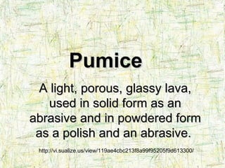 http://vi.sualize.us/view/119ae4cbc213f8a99f95205f9d613300/ A light, porous, glassy lava, used in solid form as an abrasive and in powdered form as a polish and an abrasive.   Pumice 