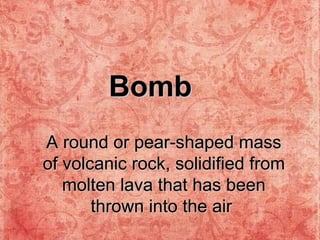 A round or pear-shaped mass of volcanic rock, solidified from molten lava that has been thrown into the air   Bomb 