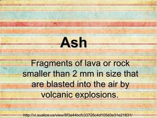 http://vi.sualize.us/view/8f3a44bcfc33726c4d105d3e31e21831/ Fragments of lava or rock smaller than 2 mm in size that are blasted into the air by volcanic explosions.   Ash 