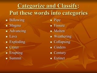 Categorize and Classify:
    Put these words into categories
   Billowing          Pipe
   Magma              Fissure
   Advancing          Molten
   Lava               Weathering
   Exploding          Collapsing
   Crater             Cinders
   Erupting           Century
   Summit             Extinct
 