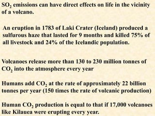 Volcanoes release more than 130 to 230 million tonnes of
CO2 into the atmosphere every year
Humans add CO2 at the rate of approximately 22 billion
tonnes per year (150 times the rate of volcanic production)
Human CO2 production is equal to that if 17,000 volcanoes
like Kilauea were erupting every year.
SO2 emissions can have direct effects on life in the vicinity
of a volcano.
An eruption in 1783 of Laki Crater (Iceland) produced a
sulfurous haze that lasted for 9 months and killed 75% of
all livestock and 24% of the Icelandic population.
 
