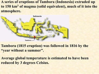 Tambora (1815 eruption) was followed in 1816 by the
“year without a summer”.
Average global temperature is estimated to have been
reduced by 3 degrees Celsius.
A series of eruptions of Tambora (Indonesia) extruded up
to 150 km3 of magma (solid equivalent), much of it into the
atmosphere.
 