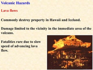 Volcanic Hazards
Damage limited to the vicinity in the immediate area of the
volcano.
Lava flows
Commonly destroy property in Hawaii and Iceland.
Fatalities rare due to slow
speed of advancing lava
flow.
 