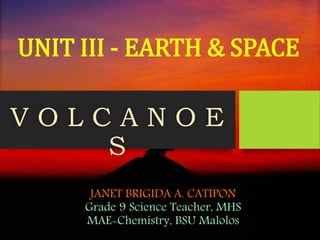 JANET BRIGIDA A. CATIPON
Grade 9 Science Teacher, MHS
MAE-Chemistry, BSU Malolos
V O L C A N O E
S
UNIT III - EARTH & SPACE
 