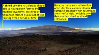 • A shield volcano has a broad shape
due to having been formed by
multiple lava flows. This type of
volcano is formed as a result of lava
flowing over a period of time.
• Because there are multiple flow
points for lava, a gently sloping
surface is created which resembles
a warrior’s shield, which is why
they are described as shield
volcanoes.
 