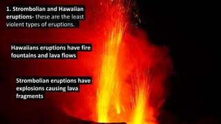1. Strombolian and Hawaiian
eruptions- these are the least
violent types of eruptions.
Hawaiians eruptions have fire
fountains and lava flows
Strombolian eruptions have
explosions causing lava
fragments
 