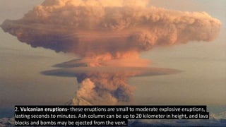 2. Vulcanian eruptions- these eruptions are small to moderate explosive eruptions,
lasting seconds to minutes. Ash column can be up to 20 kilometer in height, and lava
blocks and bombs may be ejected from the vent.
 