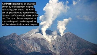 4. Phreatic eruptions- an eruption
driven by the heat from magma
interacting with water. The water
can be groundwater, hydrothermal
systems, surface runoff, a lake or the
sea. This type of eruption pulverize
surrounding rocks and can produce
ash, but do not include new magma.
 