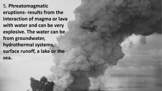 5. Phreatomagmatic
eruptions- results from the
interaction of magma or lava
with water and can be very
explosive. The water can be
from groundwater,
hydrothermal systems,
surface runoff, a lake or the
sea.
 