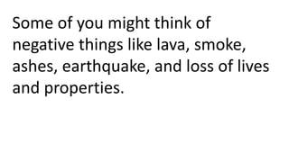 Some of you might think of
negative things like lava, smoke,
ashes, earthquake, and loss of lives
and properties.
 