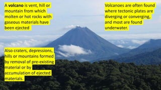 A volcano is vent, hill or
mountain from which
molten or hot rocks with
gaseous materials have
been ejected
Volcanoes are often found
where tectonic plates are
diverging or converging,
and most are found
underwater.
Also craters, depressions,
hills or mountains formed
by removal of pre-existing
material or by
accumulation of ejected
materials.
 