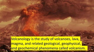 Volcanology is the study of volcanoes, lava,
magma, and related geological, geophysical,
and geochemical phenomena called volcanism.
 