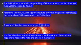 • The Philippines is located along the Ring of Fire, an area in the Pacific where
most volcanoes can be found.
• According to PHIVOLCS (Philippine Institute of Volcanology and Seismology),
there are about 100 volcanoes in the Philippines.
• There are 23 active volcanoes in the Philippines
• It is therefore important for us to know how this natural phenomenon
happens to reduce the risks and effects it may cause.
 