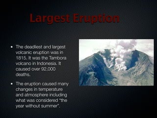 Largest Eruption

The deadliest and largest
volcanic eruption was in
1815. It was the Tambora
volcano in Indonesia. It
caused over 92,000
deaths.

The eruption caused many
changes in temperature
and atmosphere including
what was considered “the
year without summer”.
 