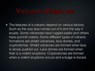 Volcanic Features
The features of a volcano depend on various factors.
Such as the way lava comes out of it and the way it
erupts. Some volcanoes have rugged peaks and others
have summit craters. Some different types of volcanic
formations are shield volcanoes, lava domes, and
cryptodomes. Shield volcanoes are formed when lava
is slowly pushed out. Lava domes are formed when
their is a violent eruptions. Cryptodomes are formed
when a violent eruptions occurs and a bulge is forced.
 