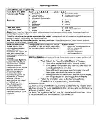 Technology Unit Plan

Topic: Make a Volcano (Seniors)
Term: Term Two 2010      Year 1 2 3 4 5 6 7 8                             Level 1 2 3 4
Technological Areas:      Biotechnology                                                 Production and Process
                                        Food Technology                                 Structures and Mechanisms
                                        Materials Technology                            Electronics and Control
                                        Information & Communication
Contexts:                               Home                                            Community
                                        Personal                                        Energy
                                        School                                          Business
                                        Environment                                     Industrial
                                        Recreational
Links with other                        English                                  Social Studies
                                        Maths                                    Health & Physical Education
Curriculum areas:                       Science                                  The Arts
Resources: PowerPoint Volcano has links to helpful websites with guiding questions, Paint, Artrage, Digital Lego, PowerPoint
tutorial on how to create animations
Learning Intentions/Outcomes: students will be able to: visually explain the processes that happen in a volcanic
eruption; draw their own graphics and then animate them
Key Competency: Using language, symbols and text using images and text to convey meaning, providing
information for the purpose of communicating
Situation/Setting the                Design Brief: Using PowerPoint make a            Specifications:
Scene: We have been                  simulation of a volcanic eruption explaining         •   Has to be in simple terms so that a
learning about Volcanoes in          the steps with graphics, sound and words.                child can understand it
Auckland. Most of the                                                                     •   Has to be factual
information is very scientific. We                                                        •   Has to include graphics
would like to present how a                                                               •   Has to be a simulation
volcano erupts in simple terms.
Technological                        Learning Experiences: (examine, identify, discuss, collect, observe, compare, read, describe)
Knowledge
Technological Systems
L2. Understand that there                       o Work through the PowerPoint file Making a Volcano
are relationships between                                Watch the animation on how a volcano erupts
the inputs, controlled                                   Look at the Shake Rattle and Roll site, take notes on
transformations, and outputs                               what the animations look like
occurring within simple
technological systems
                                                         Look at the animations on weather whizz kids and
L3. Understand that                                        take notes form the information provided
technological systems are                                Build your own virtual Volcano and see how it erupts,
represented by symbolic                                    this will guide you for creating your own volcano
language tools and                              o Follow the animation steps in the Animating objects
understand the role played
by the black box in                                PowerPoint and practice making an animation
technological systems                Assessment Task:
L4. Understand how                   L2. I can identify what effect I would like to use to make my volcano erupt
technological systems                L3. I can identify the tools, applications, that I am going to use to make my
employ control to allow for
                                     volcanic simulation work
the transformation of inputs
to outputs                           L4. I can use, apply and explain how the many effects I have used create
                                     a visual outcome that explains how a volcano erupts




            © Jacqui Sharp 2009
 