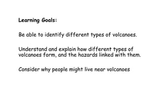 Learning Goals:
Be able to identify different types of volcanoes.

Understand and explain how different types of
volcanoes form, and the hazards linked with them.
Consider why people might live near volcanoes

 