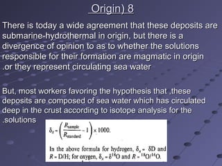 88((OriginOrigin
There is today a wide agreement that these deposits areThere is today a wide agreement that these deposits are
submarine-hydrothermal in origin, but there is asubmarine-hydrothermal in origin, but there is a
divergence of opinion to as to whether the solutionsdivergence of opinion to as to whether the solutions
responsible for their formation are magmatic in originresponsible for their formation are magmatic in origin
or they represent circulating sea wateror they represent circulating sea water..
But, most workers favoring the hypothesis that ,theseBut, most workers favoring the hypothesis that ,these
deposits are composed of sea water which has circulateddeposits are composed of sea water which has circulated
deep in the crust according to isotope analysis for thedeep in the crust according to isotope analysis for the
solutionssolutions..
 
