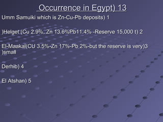 1313((Occurrence in EgyptOccurrence in Egypt
11((Umm Samuiki which is Zn-Cu-Pb depositsUmm Samuiki which is Zn-Cu-Pb deposits
22((Helget (Cu 2.9%, Zn 13.6%Pb11.4% -Reserve 15,000 tHelget (Cu 2.9%, Zn 13.6%Pb11.4% -Reserve 15,000 t((
33((El-Maakal(CU 3.5%-Zn 17%-Pb 2%-but the reserve is veryEl-Maakal(CU 3.5%-Zn 17%-Pb 2%-but the reserve is very
smallsmall((
44((DerhibDerhib
55((El AtshanEl Atshan
 