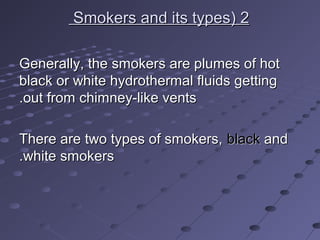 22((Smokers and its typesSmokers and its types
Generally, the smokers are plumes of hotGenerally, the smokers are plumes of hot
black or white hydrothermal fluids gettingblack or white hydrothermal fluids getting
out from chimney-like ventsout from chimney-like vents..
There are two types of smokers,There are two types of smokers, blackblack andand
white smokerswhite smokers..
 