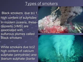 Types of smokersTypes of smokers
11((Black smokers due toBlack smokers due to
high content of sulphideshigh content of sulphides
--In modern oceans, theseIn modern oceans, these
deposits (VMS( aredeposits (VMS( are
associated withassociated with
sulfurous plumes calledsulfurous plumes called
Black smokersBlack smokers
22((White smokers due toWhite smokers due to
high content of calciumhigh content of calcium
sulphate (anhydride( andsulphate (anhydride( and
barium sulphate (baritebarium sulphate (barite((
 