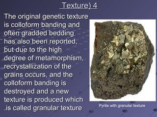 44((TextureTexture
The original genetic textureThe original genetic texture
is colloform banding andis colloform banding and
often gradded beddingoften gradded bedding
has also been reported,has also been reported,
but due to the highbut due to the high
degree of metamorphism,degree of metamorphism,
recrystallization of therecrystallization of the
grains occurs, and thegrains occurs, and the
colloform banding iscolloform banding is
destroyed and a newdestroyed and a new
texture is produced whichtexture is produced which
is called granular textureis called granular texture.. Pyrite with granular texture
 