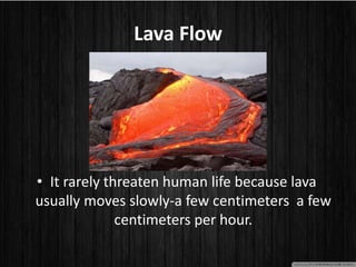Lava Flow
• It rarely threaten human life because lava
usually moves slowly-a few centimeters a few
centimeters per hour.
 
