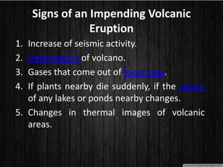 Signs of an Impending Volcanic
Eruption
1. Increase of seismic activity.
2. Deformation of volcano.
3. Gases that come out of fumaroles.
4. If plants nearby die suddenly, if the colour
of any lakes or ponds nearby changes.
5. Changes in thermal images of volcanic
areas.
 