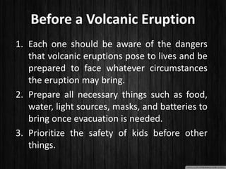Before a Volcanic Eruption
1. Each one should be aware of the dangers
that volcanic eruptions pose to lives and be
prepared to face whatever circumstances
the eruption may bring.
2. Prepare all necessary things such as food,
water, light sources, masks, and batteries to
bring once evacuation is needed.
3. Prioritize the safety of kids before other
things.
 