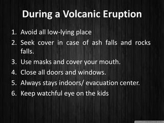 During a Volcanic Eruption
1. Avoid all low-lying place
2. Seek cover in case of ash falls and rocks
falls.
3. Use masks and cover your mouth.
4. Close all doors and windows.
5. Always stays indoors/ evacuation center.
6. Keep watchful eye on the kids
 