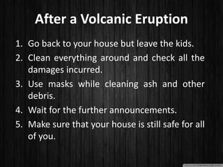 After a Volcanic Eruption
1. Go back to your house but leave the kids.
2. Clean everything around and check all the
damages incurred.
3. Use masks while cleaning ash and other
debris.
4. Wait for the further announcements.
5. Make sure that your house is still safe for all
of you.
 