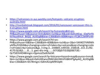 • https://volcanoes-in-aus.weebly.com/hotspots--volcanic-eruption-
australia.html
• http://morbidstreak.blogspot.com/2016/01/vancouver-vancouver-this-is-
it-eruption.html
• https://www.google.com.ph/search?q=fumaroles&hl=en-
PH&authuser=0&source=lnms&tbm=isch&sa=X&ved=0ahUKEwj_iOqPjIrfA
hVYeysKHc4_BtQQ_AUIDigB&biw=1366&bih=608#imgrc=FCj8CCZdI9PsrM:
• https://www.google.com.ph/search?hl=en-
PH&authuser=0&biw=1366&bih=608&tbm=isch&sa=1&ei=54IIXO7VN9Wh
yAPAuYrQDA&q=changing+color+of+lakes+by+volcano&oq=changing+colo
r+of+lakes+by+volcano&gs_l=img.3...144805.149550..150618...0.0..0.292.
4170.0j18j5......0....1..gws-wiz-img.......0i7i30j0i7i5i30j0i8i7i30.-
QcT581hHO4#imgrc=QpmzsESxXLfoLM:
• https://www.google.com/search?q=Volcano+Hazard+map&source=lnms&
tbm=isch&sa=X&ved=0ahUKEwiu2NWU6tLfAhVFtI8KHfTgApAQ_AUIDigB&
biw=1366&bih=657#imgrc=SdlmAUipM9tVqM:
 