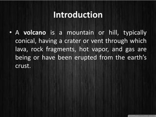 Introduction
• A volcano is a mountain or hill, typically
conical, having a crater or vent through which
lava, rock fragments, hot vapor, and gas are
being or have been erupted from the earth’s
crust.
 