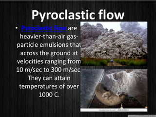 Pyroclastic flow
• Pyroclastic flow are
heavier-than-air gas-
particle emulsions that
across the ground at
velocities ranging from
10 m/sec to 300 m/sec.
They can attain
temperatures of over
1000 C.
 