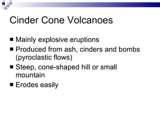 Cinder Cone Volcanoes Mainly explosive eruptions Produced from ash, cinders and bombs (pyroclastic flows) Steep, cone-shaped hill or small mountain Erodes easily 