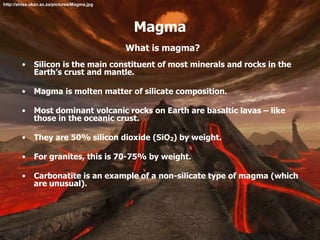 Magma
What is magma?
• Silicon is the main constituent of most minerals and rocks in the
Earth’s crust and mantle.
• Magma is molten matter of silicate composition.
• Most dominant volcanic rocks on Earth are basaltic lavas – like
those in the oceanic crust.
• They are 50% silicon dioxide (SiO2) by weight.
• For granites, this is 70-75% by weight.
• Carbonatite is an example of a non-silicate type of magma (which
are unusual).
http://shisa.ukzn.ac.za/pictures/Magma.jpg
 