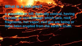 What is a volcano?
a mountain or hill, typically conical, having
a crater or vent through which lava, rock
fragments, hot vapor, and gas are being or
have been erupted from the earth's crust.