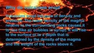 Why do volcanoes erupt
Volcanoes erupt because of density and
pressure. The lower density of the magma
relative to the surrounding rocks causes it
to rise (like air bubbles in syrup). It will rise
to the surface or to a depth that is
determined by the density of the magma
and the weight of the rocks above it.