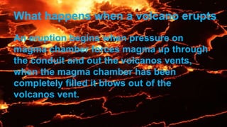 What happens when a volcano erupts
An eruption begins when pressure on
magma chamber forces magma up through
the conduit and out the volcanos vents,
when the magma chamber has been
completely filled it blows out of the
volcanos vent.