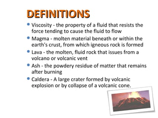 Viscosity - the property of a fluid that resists the
force tending to cause the fluid to flow
Magma - molten material beneath or within the
earth's crust, from which igneous rock is formed
Lava - the molten, fluid rock that issues from a
volcano or volcanic vent
Ash - the powdery residue of matter that remains
after burning
Caldera - A large crater formed by volcanic
explosion or by collapse of a volcanic cone.
DEFINITIONSDEFINITIONS
 