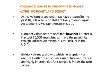 VOLCANOES CAN BE IN ONE OF THREE PHASES:
ACTIVE, DORMANT, AND EXTINCT.

Active volcanoes are ones that have erupted in the
past 10,000 years, and that are likely to erupt again.
An example is Mt. Saint Helens in U.S.A.

Dormant volcanoes are ones that have not erupted in
the past 10,000 years, but still have the possibility,
though unlikely. An example is Mt. Rainier in the
U.S.A.

Extinct volcanoes are one which no eruption has
occurred within historic times and future occurrences
are highly improbable . An example is Mt. Ashitaka in
Japan.
 