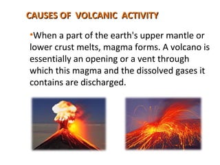 CAUSES OF VOLCANIC ACTIVITYCAUSES OF VOLCANIC ACTIVITY
•When a part of the earth's upper mantle or
lower crust melts, magma forms. A volcano is
essentially an opening or a vent through
which this magma and the dissolved gases it
contains are discharged.
 