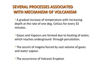 SEVERAL PROCESSES ASSOCIATEDSEVERAL PROCESSES ASSOCIATED
WITH MECHANISM OF VOLCANISMWITH MECHANISM OF VOLCANISM
• A gradual increase of temperature with increasing
depth at the rate of one deg. Celsius for every 32
minutes.
• Gases and Vapours are formed due to heating of water,
which reaches underground through percolation.
• The ascent of magma forced by vast volume of gases
and water vapour.
• The occurrence of Volcanic Eruption
 