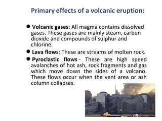 Volcanic gases: All magma contains dissolved
gases. These gases are mainly steam, carbon
dioxide and compounds of sulphur and
chlorine.
Lava flows: These are streams of molten rock.
Pyroclastic flows - These are high speed
avalanches of hot ash, rock fragments and gas
which move down the sides of a volcano.
These flows occur when the vent area or ash
column collapses.
 