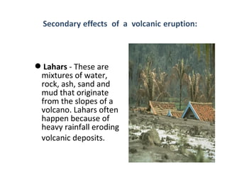 Lahars - These are
mixtures of water,
rock, ash, sand and
mud that originate
from the slopes of a
volcano. Lahars often
happen because of
heavy rainfall eroding
volcanic deposits.
 