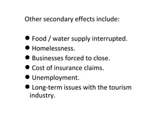 Other secondary effects include:
Food / water supply interrupted.
Homelessness.
Businesses forced to close.
Cost of insurance claims.
Unemployment.
Long-term issues with the tourism
industry.
 