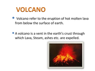  Volcano refer to the eruption of hot molten lava
from below the surface of earth.
A volcano is a vent in the earth’s crust through
which Lava, Steam, ashes etc. are expelled.
 