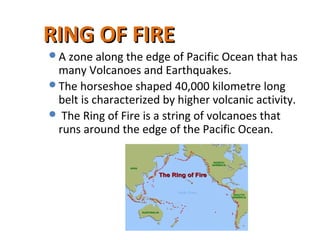 RING OF FIRERING OF FIRE
A zone along the edge of Pacific Ocean that has
many Volcanoes and Earthquakes.
The horseshoe shaped 40,000 kilometre long
belt is characterized by higher volcanic activity.
 The Ring of Fire is a string of volcanoes that
runs around the edge of the Pacific Ocean.
 