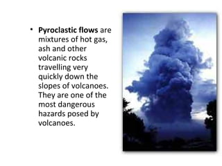• Pyroclastic flows are
mixtures of hot gas,
ash and other
volcanic rocks
travelling very
quickly down the
slopes of volcanoes.
They are one of the
most dangerous
hazards posed by
volcanoes.
 