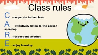 Class rules
C – cooperate to the class.
A – attentively listen to the person
speaking.
R – respect one another.
E – enjoy learning.
 